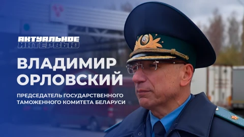 Актуальное интервью | Владимир Орловский Председатель Государственного таможенного комитета Беларуси Владимир Орловский