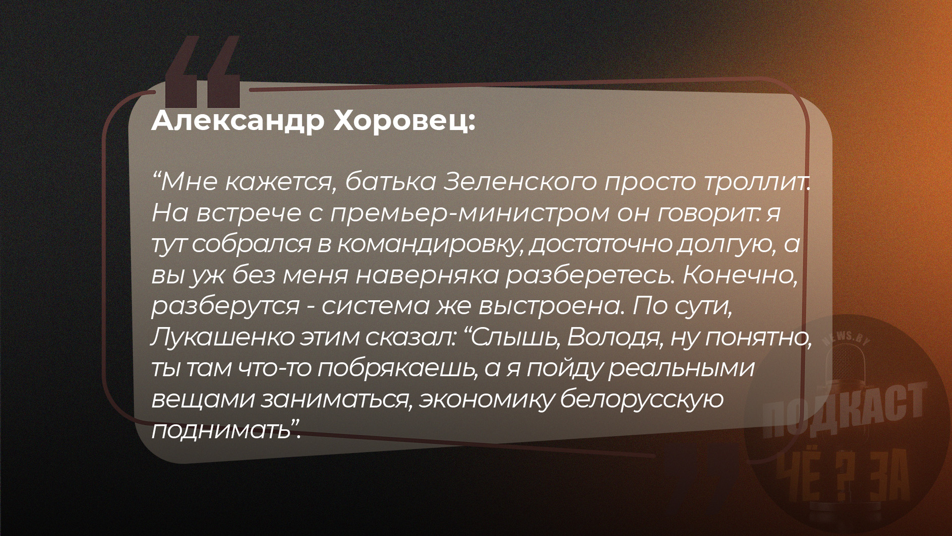 Александр Хоровец: Мне кажется, батька Зеленского просто троллит. На встрече с премьер-министром он говорит: я тут собрался в командировку, достаточно долгую, а вы уж как-то без меня наверняка разберетесь. Конечно, разберутся - система же выстроена. По сути, Лукашенко этим сказал: "Слышь, Володя, ну понятно, ты там что-то побрякаешь, а я пойду реальными вещами заниматься, экономику белорусскую поднимать"