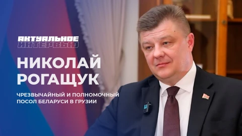 Актуальное интервью | Николай Рогащук Николай Рогащук - посол Беларуси в Грузии